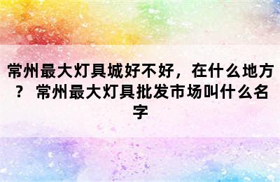 常州最大灯具城好不好，在什么地方？ 常州最大灯具批发市场叫什么名字